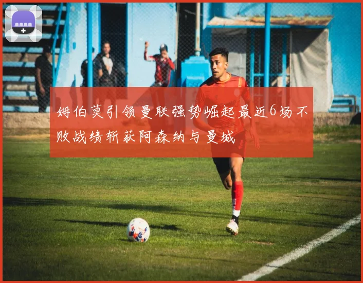 姆伯莫引领曼联强势崛起最近6场不败战绩斩获阿森纳与曼城