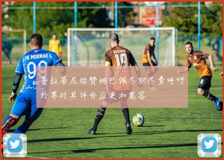 普拉蒂尼称赞姆巴佩尽职尽责呼吁外界对其评价应更加宽容