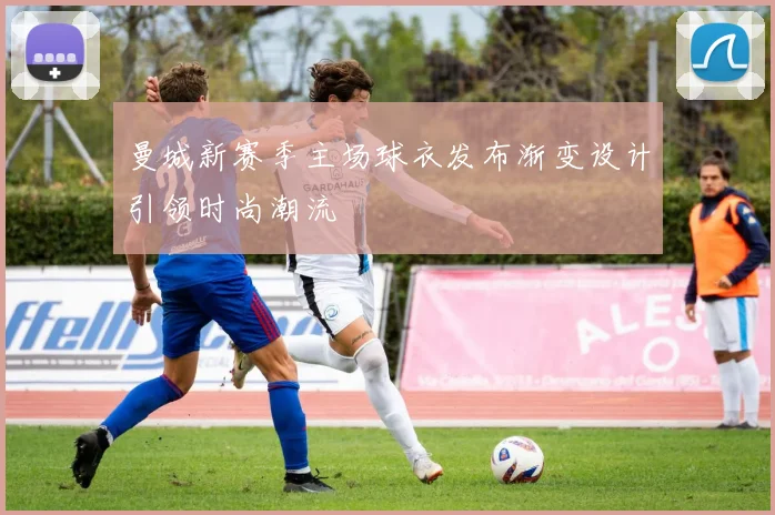 曼城新赛季主场球衣发布渐变设计引领时尚潮流