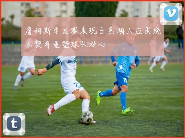 詹姆斯季后赛表现出色湖人应围绕东契奇重塑球队核心