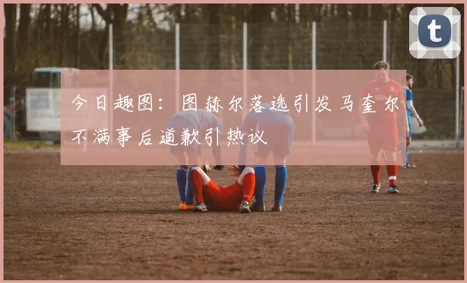 今日趣图：图赫尔落选引发马奎尔不满事后道歉引热议