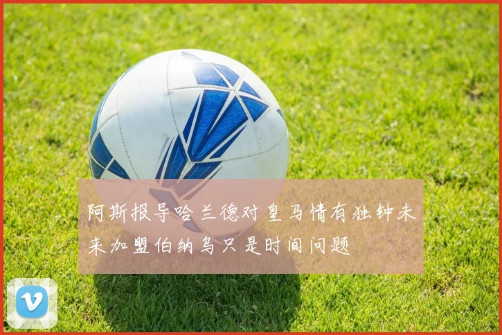 阿斯报导哈兰德对皇马情有独钟未来加盟伯纳乌只是时间问题