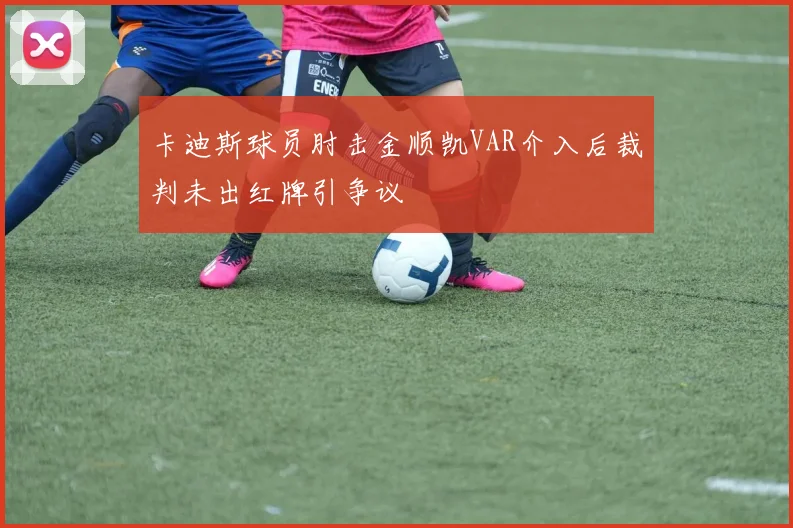 卡迪斯球员肘击金顺凯VAR介入后裁判未出红牌引争议