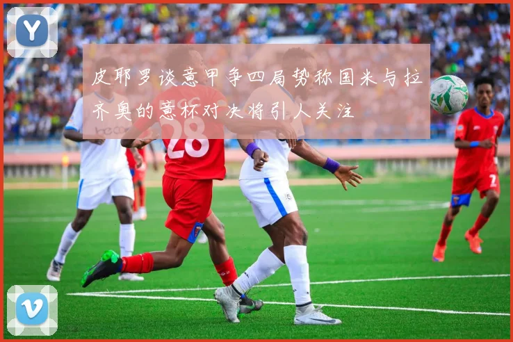 皮耶罗谈意甲争四局势称国米与拉齐奥的意杯对决将引人关注