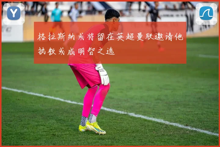 格拉斯纳或将留在英超曼联邀请他执教或成明智之选