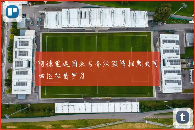 阿德重返国米与齐沃温情相聚共同回忆往昔岁月