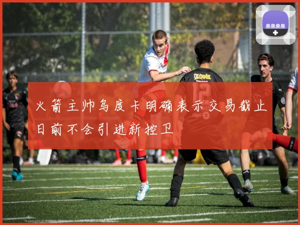 火箭主帅乌度卡明确表示交易截止日前不会引进新控卫