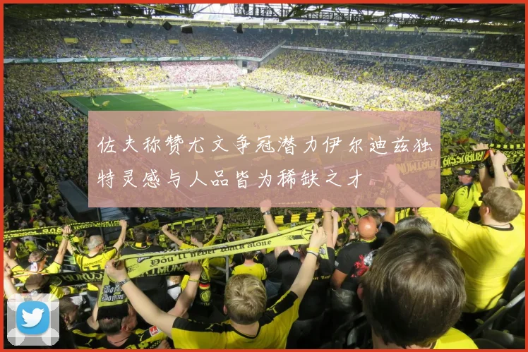 佐夫称赞尤文争冠潜力伊尔迪兹独特灵感与人品皆为稀缺之才